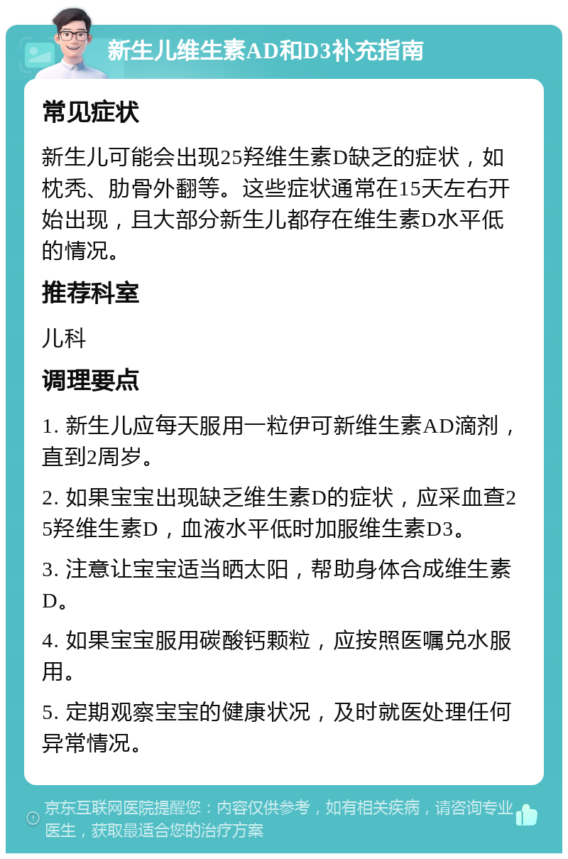 新生儿维生素AD和D3补充指南 常见症状 新生儿可能会出现25羟维生素D缺乏的症状，如枕秃、肋骨外翻等。这些症状通常在15天左右开始出现，且大部分新生儿都存在维生素D水平低的情况。 推荐科室 儿科 调理要点 1. 新生儿应每天服用一粒伊可新维生素AD滴剂，直到2周岁。 2. 如果宝宝出现缺乏维生素D的症状，应采血查25羟维生素D，血液水平低时加服维生素D3。 3. 注意让宝宝适当晒太阳，帮助身体合成维生素D。 4. 如果宝宝服用碳酸钙颗粒，应按照医嘱兑水服用。 5. 定期观察宝宝的健康状况，及时就医处理任何异常情况。