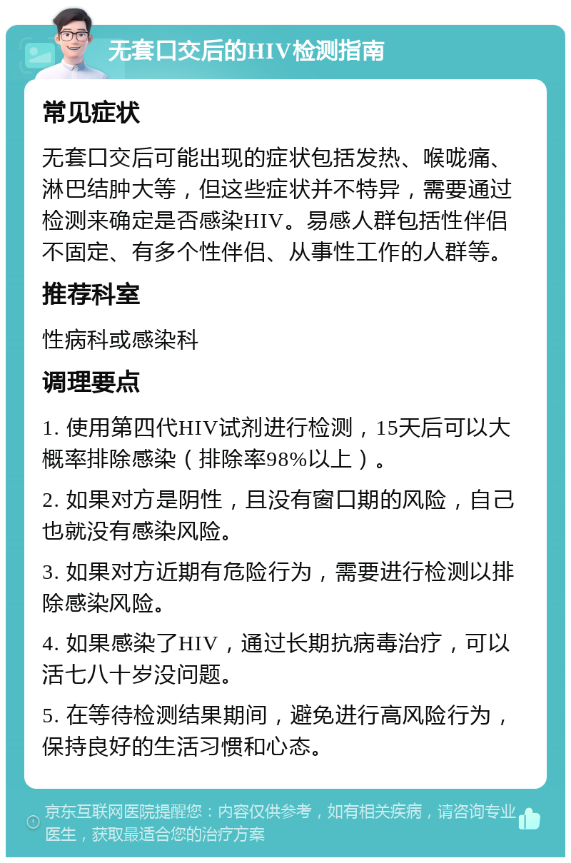 无套口交后的HIV检测指南 常见症状 无套口交后可能出现的症状包括发热、喉咙痛、淋巴结肿大等，但这些症状并不特异，需要通过检测来确定是否感染HIV。易感人群包括性伴侣不固定、有多个性伴侣、从事性工作的人群等。 推荐科室 性病科或感染科 调理要点 1. 使用第四代HIV试剂进行检测，15天后可以大概率排除感染（排除率98%以上）。 2. 如果对方是阴性，且没有窗口期的风险，自己也就没有感染风险。 3. 如果对方近期有危险行为，需要进行检测以排除感染风险。 4. 如果感染了HIV，通过长期抗病毒治疗，可以活七八十岁没问题。 5. 在等待检测结果期间，避免进行高风险行为，保持良好的生活习惯和心态。