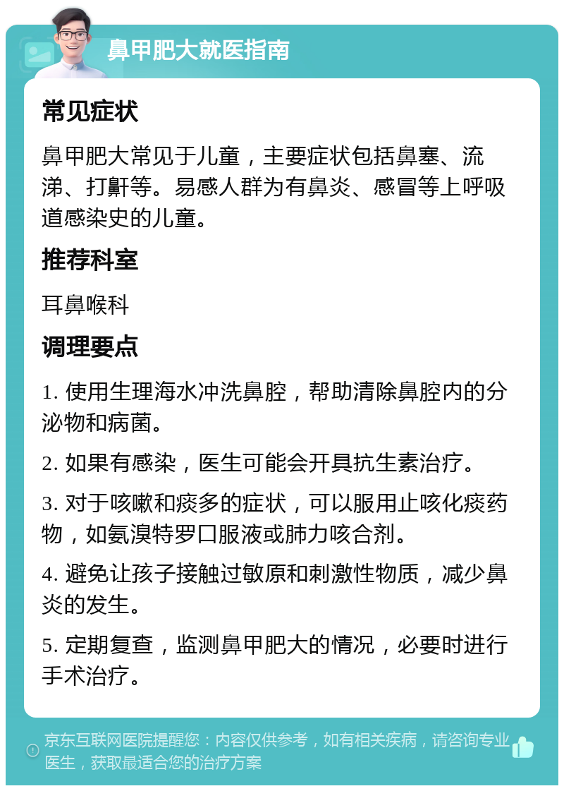 鼻甲肥大就医指南 常见症状 鼻甲肥大常见于儿童，主要症状包括鼻塞、流涕、打鼾等。易感人群为有鼻炎、感冒等上呼吸道感染史的儿童。 推荐科室 耳鼻喉科 调理要点 1. 使用生理海水冲洗鼻腔，帮助清除鼻腔内的分泌物和病菌。 2. 如果有感染，医生可能会开具抗生素治疗。 3. 对于咳嗽和痰多的症状，可以服用止咳化痰药物，如氨溴特罗口服液或肺力咳合剂。 4. 避免让孩子接触过敏原和刺激性物质，减少鼻炎的发生。 5. 定期复查，监测鼻甲肥大的情况，必要时进行手术治疗。