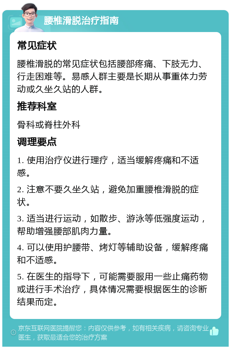 腰椎滑脱治疗指南 常见症状 腰椎滑脱的常见症状包括腰部疼痛、下肢无力、行走困难等。易感人群主要是长期从事重体力劳动或久坐久站的人群。 推荐科室 骨科或脊柱外科 调理要点 1. 使用治疗仪进行理疗，适当缓解疼痛和不适感。 2. 注意不要久坐久站，避免加重腰椎滑脱的症状。 3. 适当进行运动，如散步、游泳等低强度运动，帮助增强腰部肌肉力量。 4. 可以使用护腰带、烤灯等辅助设备，缓解疼痛和不适感。 5. 在医生的指导下，可能需要服用一些止痛药物或进行手术治疗，具体情况需要根据医生的诊断结果而定。