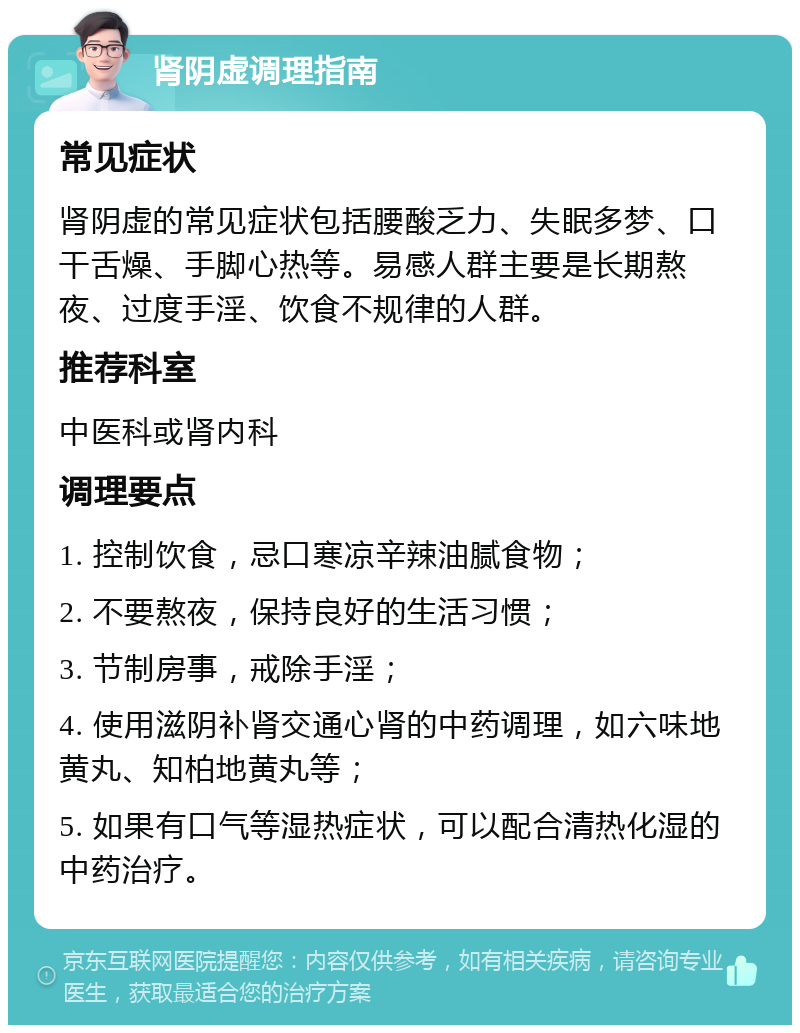 肾阴虚调理指南 常见症状 肾阴虚的常见症状包括腰酸乏力、失眠多梦、口干舌燥、手脚心热等。易感人群主要是长期熬夜、过度手淫、饮食不规律的人群。 推荐科室 中医科或肾内科 调理要点 1. 控制饮食，忌口寒凉辛辣油腻食物； 2. 不要熬夜，保持良好的生活习惯； 3. 节制房事，戒除手淫； 4. 使用滋阴补肾交通心肾的中药调理，如六味地黄丸、知柏地黄丸等； 5. 如果有口气等湿热症状，可以配合清热化湿的中药治疗。