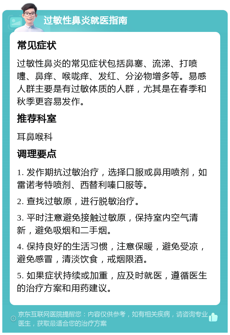 过敏性鼻炎就医指南 常见症状 过敏性鼻炎的常见症状包括鼻塞、流涕、打喷嚏、鼻痒、喉咙痒、发红、分泌物增多等。易感人群主要是有过敏体质的人群，尤其是在春季和秋季更容易发作。 推荐科室 耳鼻喉科 调理要点 1. 发作期抗过敏治疗，选择口服或鼻用喷剂，如雷诺考特喷剂、西替利嗪口服等。 2. 查找过敏原，进行脱敏治疗。 3. 平时注意避免接触过敏原，保持室内空气清新，避免吸烟和二手烟。 4. 保持良好的生活习惯，注意保暖，避免受凉，避免感冒，清淡饮食，戒烟限酒。 5. 如果症状持续或加重，应及时就医，遵循医生的治疗方案和用药建议。