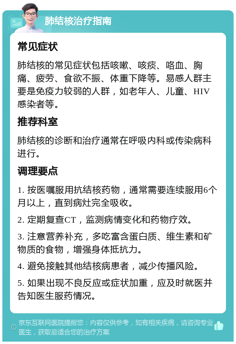 肺结核治疗指南 常见症状 肺结核的常见症状包括咳嗽、咳痰、咯血、胸痛、疲劳、食欲不振、体重下降等。易感人群主要是免疫力较弱的人群，如老年人、儿童、HIV感染者等。 推荐科室 肺结核的诊断和治疗通常在呼吸内科或传染病科进行。 调理要点 1. 按医嘱服用抗结核药物，通常需要连续服用6个月以上，直到病灶完全吸收。 2. 定期复查CT，监测病情变化和药物疗效。 3. 注意营养补充，多吃富含蛋白质、维生素和矿物质的食物，增强身体抵抗力。 4. 避免接触其他结核病患者，减少传播风险。 5. 如果出现不良反应或症状加重，应及时就医并告知医生服药情况。