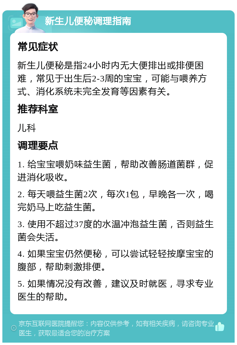 新生儿便秘调理指南 常见症状 新生儿便秘是指24小时内无大便排出或排便困难，常见于出生后2-3周的宝宝，可能与喂养方式、消化系统未完全发育等因素有关。 推荐科室 儿科 调理要点 1. 给宝宝喂奶味益生菌，帮助改善肠道菌群，促进消化吸收。 2. 每天喂益生菌2次，每次1包，早晚各一次，喝完奶马上吃益生菌。 3. 使用不超过37度的水温冲泡益生菌，否则益生菌会失活。 4. 如果宝宝仍然便秘，可以尝试轻轻按摩宝宝的腹部，帮助刺激排便。 5. 如果情况没有改善，建议及时就医，寻求专业医生的帮助。