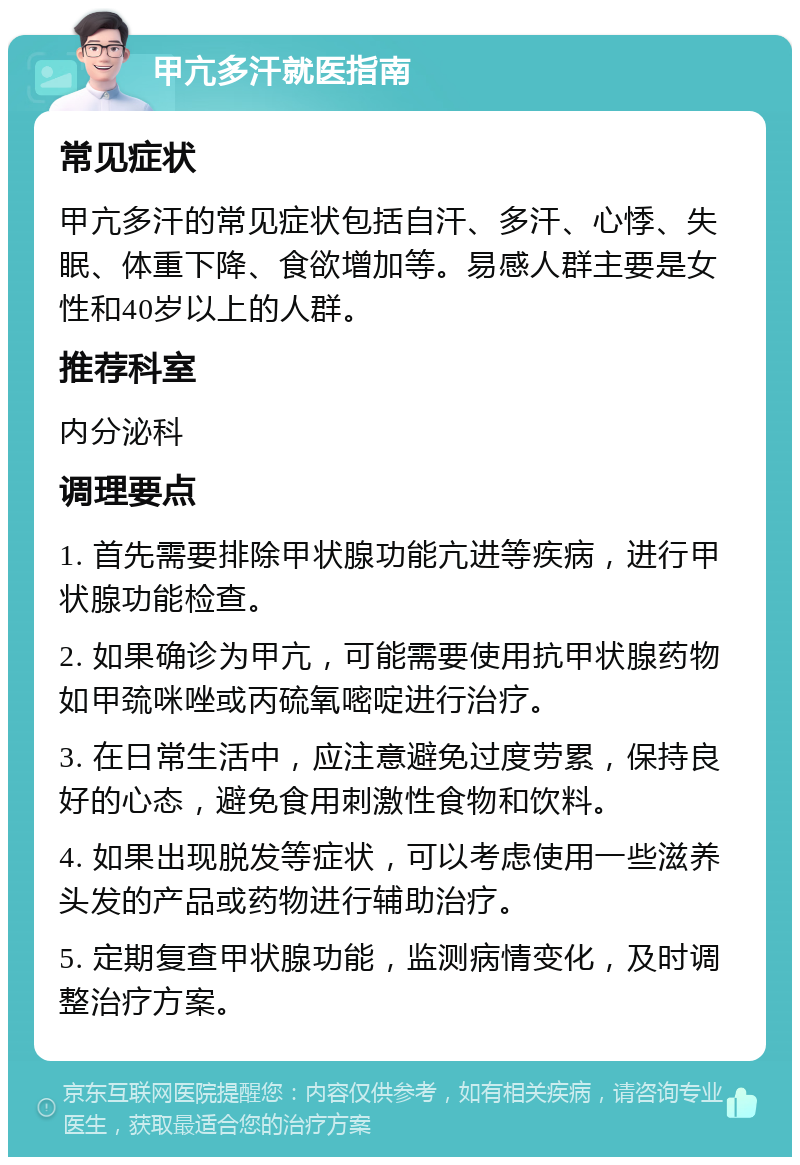 甲亢多汗就医指南 常见症状 甲亢多汗的常见症状包括自汗、多汗、心悸、失眠、体重下降、食欲增加等。易感人群主要是女性和40岁以上的人群。 推荐科室 内分泌科 调理要点 1. 首先需要排除甲状腺功能亢进等疾病，进行甲状腺功能检查。 2. 如果确诊为甲亢，可能需要使用抗甲状腺药物如甲巯咪唑或丙硫氧嘧啶进行治疗。 3. 在日常生活中，应注意避免过度劳累，保持良好的心态，避免食用刺激性食物和饮料。 4. 如果出现脱发等症状，可以考虑使用一些滋养头发的产品或药物进行辅助治疗。 5. 定期复查甲状腺功能，监测病情变化，及时调整治疗方案。