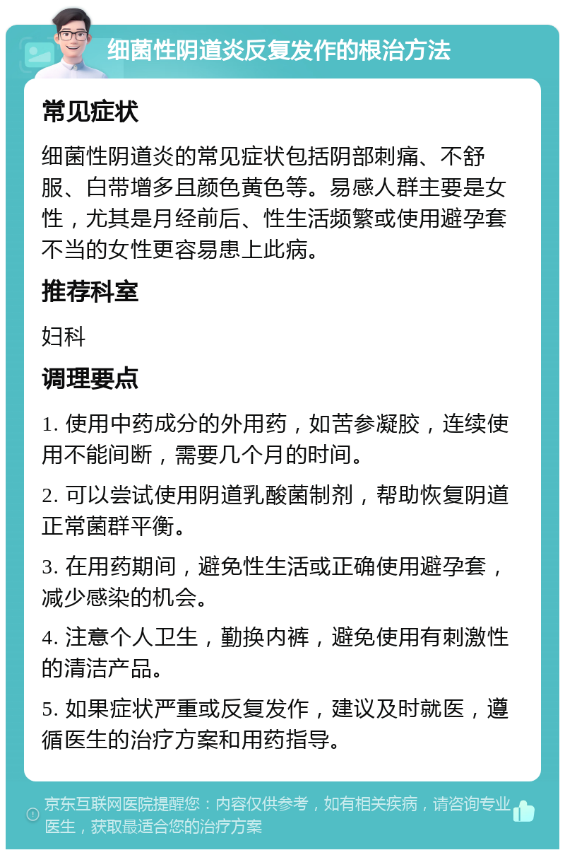 细菌性阴道炎反复发作的根治方法 常见症状 细菌性阴道炎的常见症状包括阴部刺痛、不舒服、白带增多且颜色黄色等。易感人群主要是女性，尤其是月经前后、性生活频繁或使用避孕套不当的女性更容易患上此病。 推荐科室 妇科 调理要点 1. 使用中药成分的外用药，如苦参凝胶，连续使用不能间断，需要几个月的时间。 2. 可以尝试使用阴道乳酸菌制剂，帮助恢复阴道正常菌群平衡。 3. 在用药期间，避免性生活或正确使用避孕套，减少感染的机会。 4. 注意个人卫生，勤换内裤，避免使用有刺激性的清洁产品。 5. 如果症状严重或反复发作，建议及时就医，遵循医生的治疗方案和用药指导。