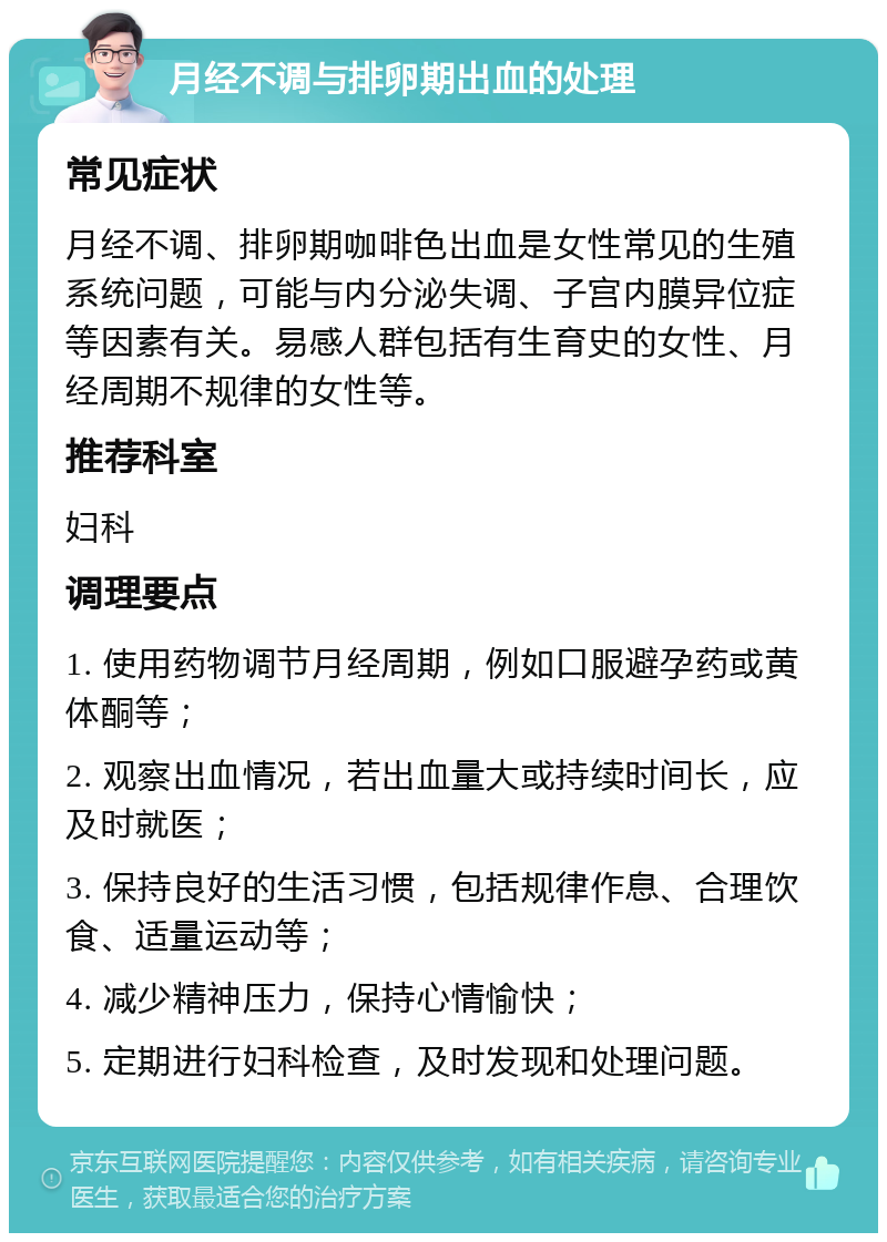 月经不调与排卵期出血的处理 常见症状 月经不调、排卵期咖啡色出血是女性常见的生殖系统问题，可能与内分泌失调、子宫内膜异位症等因素有关。易感人群包括有生育史的女性、月经周期不规律的女性等。 推荐科室 妇科 调理要点 1. 使用药物调节月经周期，例如口服避孕药或黄体酮等； 2. 观察出血情况，若出血量大或持续时间长，应及时就医； 3. 保持良好的生活习惯，包括规律作息、合理饮食、适量运动等； 4. 减少精神压力，保持心情愉快； 5. 定期进行妇科检查，及时发现和处理问题。