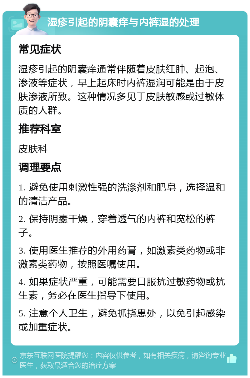 湿疹引起的阴囊痒与内裤湿的处理 常见症状 湿疹引起的阴囊痒通常伴随着皮肤红肿、起泡、渗液等症状，早上起床时内裤湿润可能是由于皮肤渗液所致。这种情况多见于皮肤敏感或过敏体质的人群。 推荐科室 皮肤科 调理要点 1. 避免使用刺激性强的洗涤剂和肥皂，选择温和的清洁产品。 2. 保持阴囊干燥，穿着透气的内裤和宽松的裤子。 3. 使用医生推荐的外用药膏，如激素类药物或非激素类药物，按照医嘱使用。 4. 如果症状严重，可能需要口服抗过敏药物或抗生素，务必在医生指导下使用。 5. 注意个人卫生，避免抓挠患处，以免引起感染或加重症状。