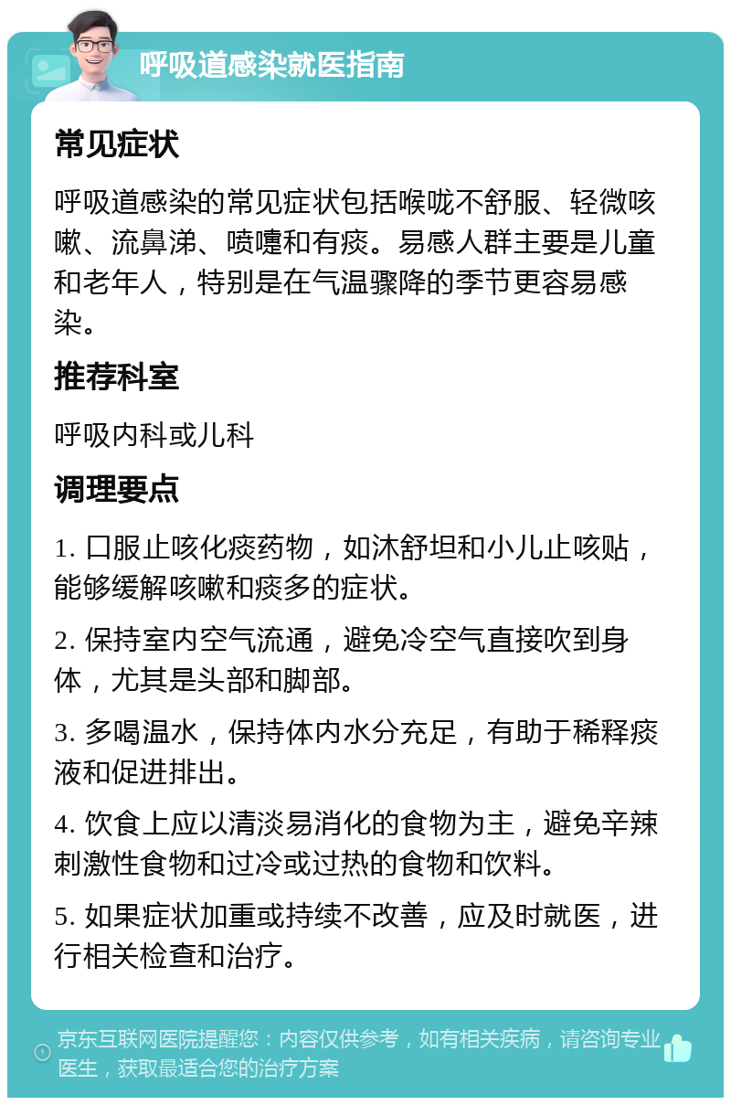 呼吸道感染就医指南 常见症状 呼吸道感染的常见症状包括喉咙不舒服、轻微咳嗽、流鼻涕、喷嚏和有痰。易感人群主要是儿童和老年人，特别是在气温骤降的季节更容易感染。 推荐科室 呼吸内科或儿科 调理要点 1. 口服止咳化痰药物，如沐舒坦和小儿止咳贴，能够缓解咳嗽和痰多的症状。 2. 保持室内空气流通，避免冷空气直接吹到身体，尤其是头部和脚部。 3. 多喝温水，保持体内水分充足，有助于稀释痰液和促进排出。 4. 饮食上应以清淡易消化的食物为主，避免辛辣刺激性食物和过冷或过热的食物和饮料。 5. 如果症状加重或持续不改善，应及时就医，进行相关检查和治疗。