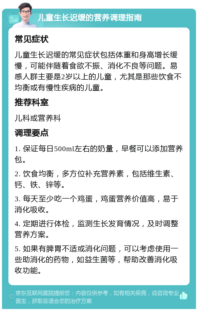 儿童生长迟缓的营养调理指南 常见症状 儿童生长迟缓的常见症状包括体重和身高增长缓慢，可能伴随着食欲不振、消化不良等问题。易感人群主要是2岁以上的儿童，尤其是那些饮食不均衡或有慢性疾病的儿童。 推荐科室 儿科或营养科 调理要点 1. 保证每日500ml左右的奶量，早餐可以添加营养包。 2. 饮食均衡，多方位补充营养素，包括维生素、钙、铁、锌等。 3. 每天至少吃一个鸡蛋，鸡蛋营养价值高，易于消化吸收。 4. 定期进行体检，监测生长发育情况，及时调整营养方案。 5. 如果有脾胃不适或消化问题，可以考虑使用一些助消化的药物，如益生菌等，帮助改善消化吸收功能。