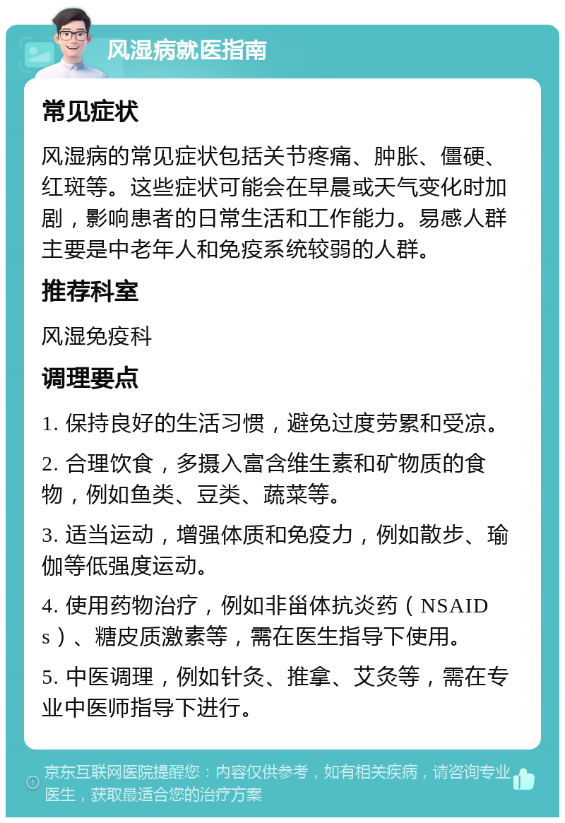 风湿病就医指南 常见症状 风湿病的常见症状包括关节疼痛、肿胀、僵硬、红斑等。这些症状可能会在早晨或天气变化时加剧，影响患者的日常生活和工作能力。易感人群主要是中老年人和免疫系统较弱的人群。 推荐科室 风湿免疫科 调理要点 1. 保持良好的生活习惯，避免过度劳累和受凉。 2. 合理饮食，多摄入富含维生素和矿物质的食物，例如鱼类、豆类、蔬菜等。 3. 适当运动，增强体质和免疫力，例如散步、瑜伽等低强度运动。 4. 使用药物治疗，例如非甾体抗炎药（NSAIDs）、糖皮质激素等，需在医生指导下使用。 5. 中医调理，例如针灸、推拿、艾灸等，需在专业中医师指导下进行。