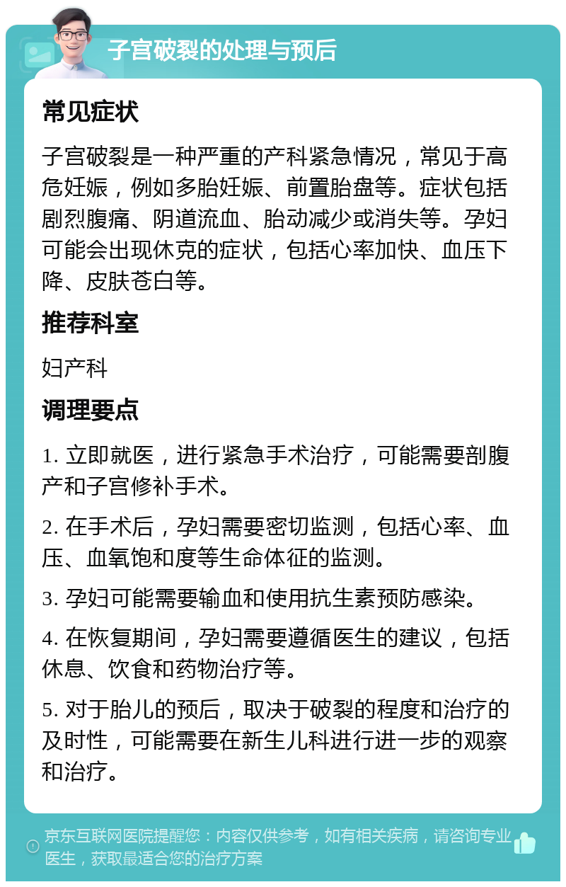 子宫破裂的处理与预后 常见症状 子宫破裂是一种严重的产科紧急情况，常见于高危妊娠，例如多胎妊娠、前置胎盘等。症状包括剧烈腹痛、阴道流血、胎动减少或消失等。孕妇可能会出现休克的症状，包括心率加快、血压下降、皮肤苍白等。 推荐科室 妇产科 调理要点 1. 立即就医，进行紧急手术治疗，可能需要剖腹产和子宫修补手术。 2. 在手术后，孕妇需要密切监测，包括心率、血压、血氧饱和度等生命体征的监测。 3. 孕妇可能需要输血和使用抗生素预防感染。 4. 在恢复期间，孕妇需要遵循医生的建议，包括休息、饮食和药物治疗等。 5. 对于胎儿的预后，取决于破裂的程度和治疗的及时性，可能需要在新生儿科进行进一步的观察和治疗。