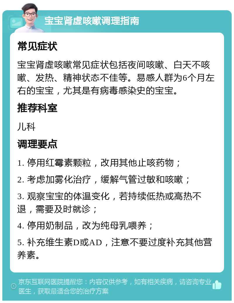 宝宝肾虚咳嗽调理指南 常见症状 宝宝肾虚咳嗽常见症状包括夜间咳嗽、白天不咳嗽、发热、精神状态不佳等。易感人群为6个月左右的宝宝，尤其是有病毒感染史的宝宝。 推荐科室 儿科 调理要点 1. 停用红霉素颗粒，改用其他止咳药物； 2. 考虑加雾化治疗，缓解气管过敏和咳嗽； 3. 观察宝宝的体温变化，若持续低热或高热不退，需要及时就诊； 4. 停用奶制品，改为纯母乳喂养； 5. 补充维生素D或AD，注意不要过度补充其他营养素。