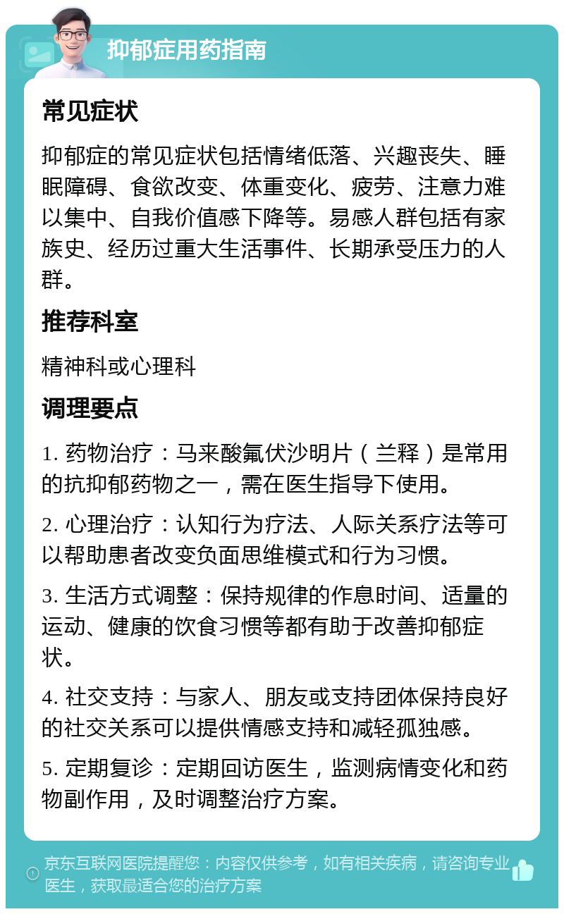 抑郁症用药指南 常见症状 抑郁症的常见症状包括情绪低落、兴趣丧失、睡眠障碍、食欲改变、体重变化、疲劳、注意力难以集中、自我价值感下降等。易感人群包括有家族史、经历过重大生活事件、长期承受压力的人群。 推荐科室 精神科或心理科 调理要点 1. 药物治疗：马来酸氟伏沙明片（兰释）是常用的抗抑郁药物之一，需在医生指导下使用。 2. 心理治疗：认知行为疗法、人际关系疗法等可以帮助患者改变负面思维模式和行为习惯。 3. 生活方式调整：保持规律的作息时间、适量的运动、健康的饮食习惯等都有助于改善抑郁症状。 4. 社交支持：与家人、朋友或支持团体保持良好的社交关系可以提供情感支持和减轻孤独感。 5. 定期复诊：定期回访医生，监测病情变化和药物副作用，及时调整治疗方案。