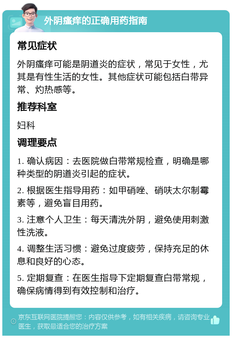 外阴瘙痒的正确用药指南 常见症状 外阴瘙痒可能是阴道炎的症状，常见于女性，尤其是有性生活的女性。其他症状可能包括白带异常、灼热感等。 推荐科室 妇科 调理要点 1. 确认病因：去医院做白带常规检查，明确是哪种类型的阴道炎引起的症状。 2. 根据医生指导用药：如甲硝唑、硝呋太尔制霉素等，避免盲目用药。 3. 注意个人卫生：每天清洗外阴，避免使用刺激性洗液。 4. 调整生活习惯：避免过度疲劳，保持充足的休息和良好的心态。 5. 定期复查：在医生指导下定期复查白带常规，确保病情得到有效控制和治疗。