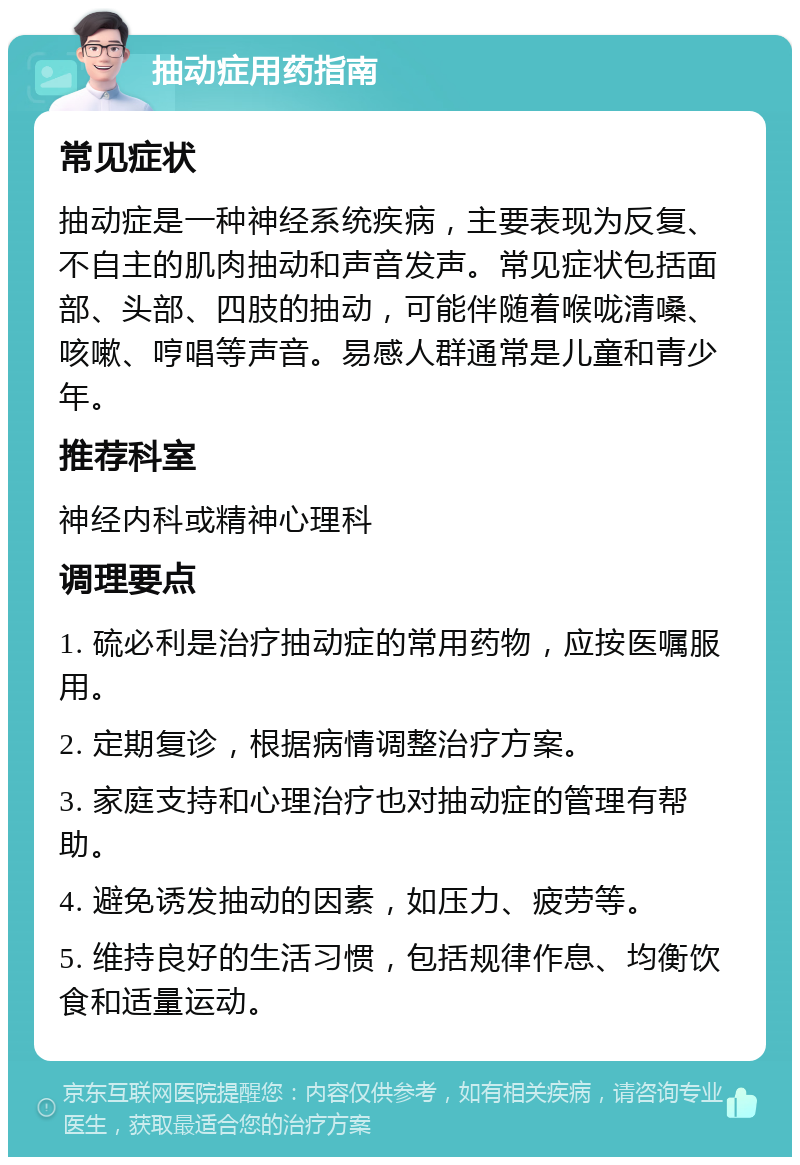 抽动症用药指南 常见症状 抽动症是一种神经系统疾病，主要表现为反复、不自主的肌肉抽动和声音发声。常见症状包括面部、头部、四肢的抽动，可能伴随着喉咙清嗓、咳嗽、哼唱等声音。易感人群通常是儿童和青少年。 推荐科室 神经内科或精神心理科 调理要点 1. 硫必利是治疗抽动症的常用药物，应按医嘱服用。 2. 定期复诊，根据病情调整治疗方案。 3. 家庭支持和心理治疗也对抽动症的管理有帮助。 4. 避免诱发抽动的因素，如压力、疲劳等。 5. 维持良好的生活习惯，包括规律作息、均衡饮食和适量运动。