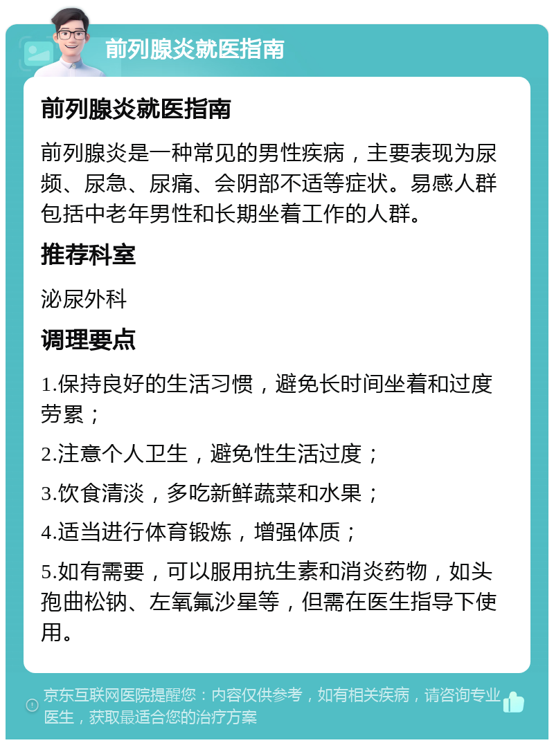 前列腺炎就医指南 前列腺炎就医指南 前列腺炎是一种常见的男性疾病，主要表现为尿频、尿急、尿痛、会阴部不适等症状。易感人群包括中老年男性和长期坐着工作的人群。 推荐科室 泌尿外科 调理要点 1.保持良好的生活习惯，避免长时间坐着和过度劳累； 2.注意个人卫生，避免性生活过度； 3.饮食清淡，多吃新鲜蔬菜和水果； 4.适当进行体育锻炼，增强体质； 5.如有需要，可以服用抗生素和消炎药物，如头孢曲松钠、左氧氟沙星等，但需在医生指导下使用。