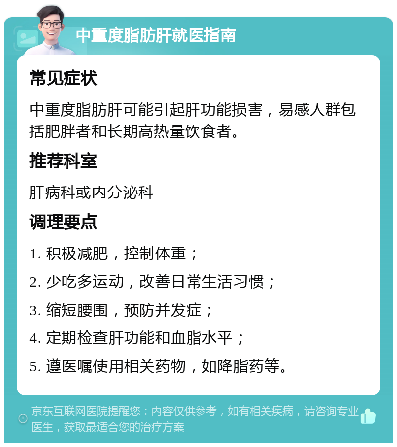 中重度脂肪肝就医指南 常见症状 中重度脂肪肝可能引起肝功能损害，易感人群包括肥胖者和长期高热量饮食者。 推荐科室 肝病科或内分泌科 调理要点 1. 积极减肥，控制体重； 2. 少吃多运动，改善日常生活习惯； 3. 缩短腰围，预防并发症； 4. 定期检查肝功能和血脂水平； 5. 遵医嘱使用相关药物，如降脂药等。