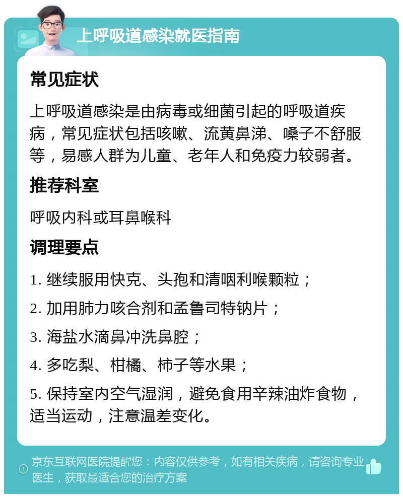 上呼吸道感染就医指南 常见症状 上呼吸道感染是由病毒或细菌引起的呼吸道疾病，常见症状包括咳嗽、流黄鼻涕、嗓子不舒服等，易感人群为儿童、老年人和免疫力较弱者。 推荐科室 呼吸内科或耳鼻喉科 调理要点 1. 继续服用快克、头孢和清咽利喉颗粒； 2. 加用肺力咳合剂和孟鲁司特钠片； 3. 海盐水滴鼻冲洗鼻腔； 4. 多吃梨、柑橘、柿子等水果； 5. 保持室内空气湿润，避免食用辛辣油炸食物，适当运动，注意温差变化。