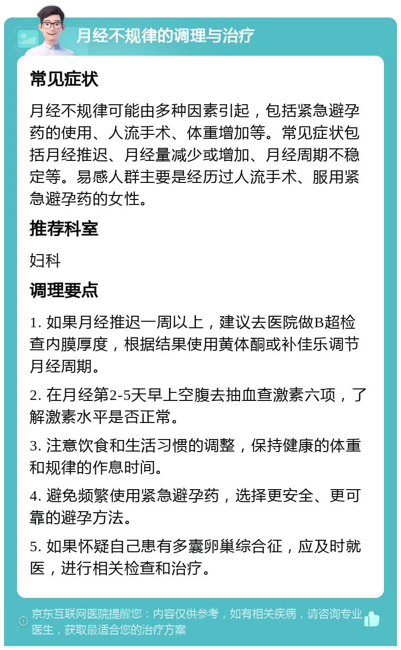 月经不规律的调理与治疗 常见症状 月经不规律可能由多种因素引起，包括紧急避孕药的使用、人流手术、体重增加等。常见症状包括月经推迟、月经量减少或增加、月经周期不稳定等。易感人群主要是经历过人流手术、服用紧急避孕药的女性。 推荐科室 妇科 调理要点 1. 如果月经推迟一周以上，建议去医院做B超检查内膜厚度，根据结果使用黄体酮或补佳乐调节月经周期。 2. 在月经第2-5天早上空腹去抽血查激素六项，了解激素水平是否正常。 3. 注意饮食和生活习惯的调整，保持健康的体重和规律的作息时间。 4. 避免频繁使用紧急避孕药，选择更安全、更可靠的避孕方法。 5. 如果怀疑自己患有多囊卵巢综合征，应及时就医，进行相关检查和治疗。