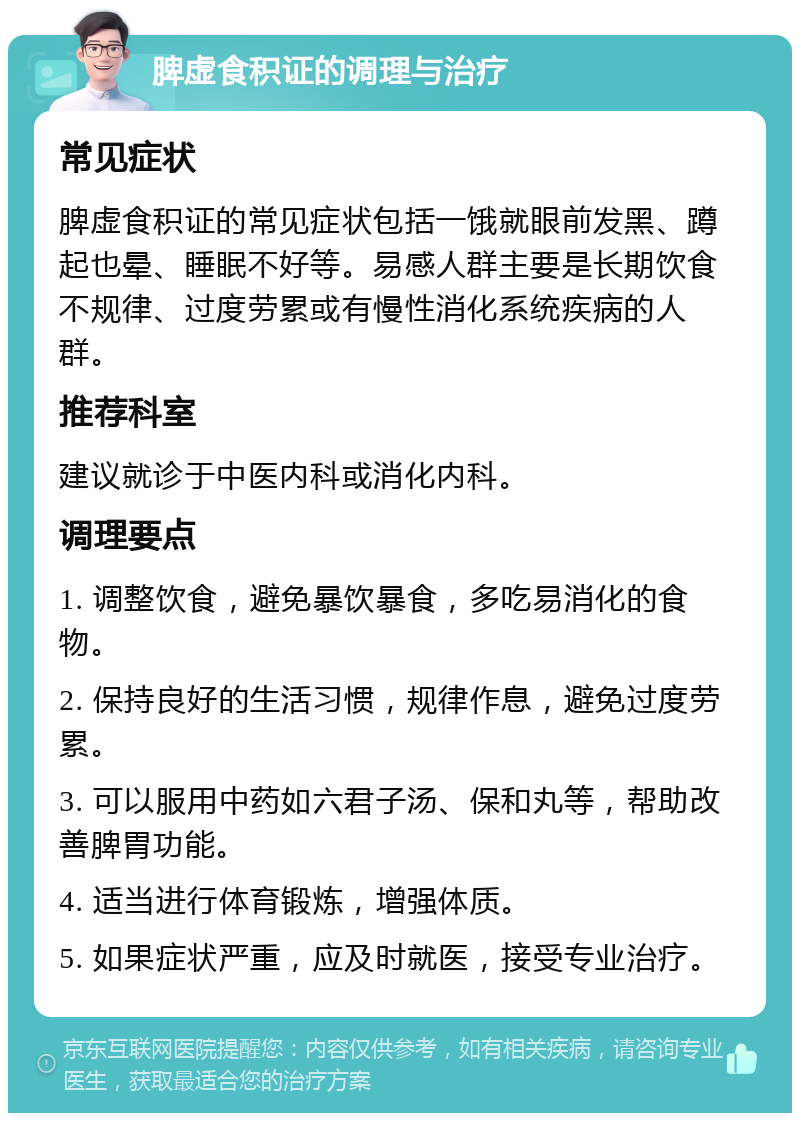 脾虚食积证的调理与治疗 常见症状 脾虚食积证的常见症状包括一饿就眼前发黑、蹲起也晕、睡眠不好等。易感人群主要是长期饮食不规律、过度劳累或有慢性消化系统疾病的人群。 推荐科室 建议就诊于中医内科或消化内科。 调理要点 1. 调整饮食，避免暴饮暴食，多吃易消化的食物。 2. 保持良好的生活习惯，规律作息，避免过度劳累。 3. 可以服用中药如六君子汤、保和丸等，帮助改善脾胃功能。 4. 适当进行体育锻炼，增强体质。 5. 如果症状严重，应及时就医，接受专业治疗。