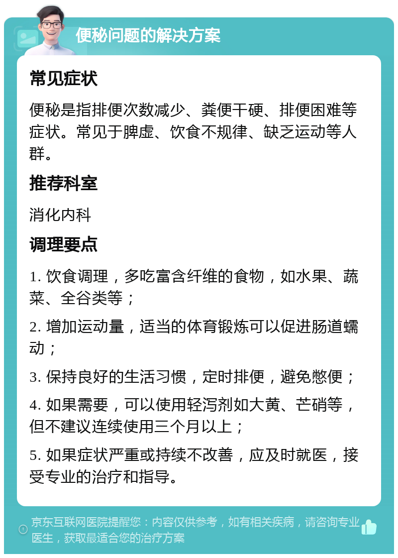 便秘问题的解决方案 常见症状 便秘是指排便次数减少、粪便干硬、排便困难等症状。常见于脾虚、饮食不规律、缺乏运动等人群。 推荐科室 消化内科 调理要点 1. 饮食调理，多吃富含纤维的食物，如水果、蔬菜、全谷类等； 2. 增加运动量，适当的体育锻炼可以促进肠道蠕动； 3. 保持良好的生活习惯，定时排便，避免憋便； 4. 如果需要，可以使用轻泻剂如大黄、芒硝等，但不建议连续使用三个月以上； 5. 如果症状严重或持续不改善，应及时就医，接受专业的治疗和指导。