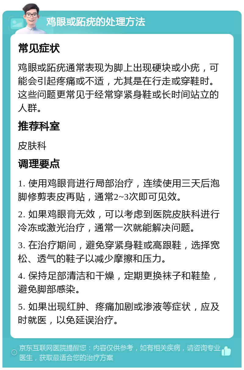 鸡眼或跖疣的处理方法 常见症状 鸡眼或跖疣通常表现为脚上出现硬块或小疣，可能会引起疼痛或不适，尤其是在行走或穿鞋时。这些问题更常见于经常穿紧身鞋或长时间站立的人群。 推荐科室 皮肤科 调理要点 1. 使用鸡眼膏进行局部治疗，连续使用三天后泡脚修剪表皮再贴，通常2~3次即可见效。 2. 如果鸡眼膏无效，可以考虑到医院皮肤科进行冷冻或激光治疗，通常一次就能解决问题。 3. 在治疗期间，避免穿紧身鞋或高跟鞋，选择宽松、透气的鞋子以减少摩擦和压力。 4. 保持足部清洁和干燥，定期更换袜子和鞋垫，避免脚部感染。 5. 如果出现红肿、疼痛加剧或渗液等症状，应及时就医，以免延误治疗。