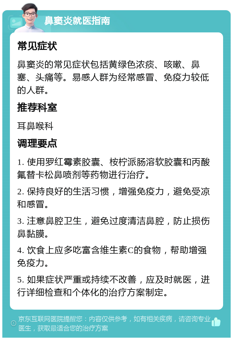 鼻窦炎就医指南 常见症状 鼻窦炎的常见症状包括黄绿色浓痰、咳嗽、鼻塞、头痛等。易感人群为经常感冒、免疫力较低的人群。 推荐科室 耳鼻喉科 调理要点 1. 使用罗红霉素胶囊、桉柠派肠溶软胶囊和丙酸氟替卡松鼻喷剂等药物进行治疗。 2. 保持良好的生活习惯，增强免疫力，避免受凉和感冒。 3. 注意鼻腔卫生，避免过度清洁鼻腔，防止损伤鼻黏膜。 4. 饮食上应多吃富含维生素C的食物，帮助增强免疫力。 5. 如果症状严重或持续不改善，应及时就医，进行详细检查和个体化的治疗方案制定。