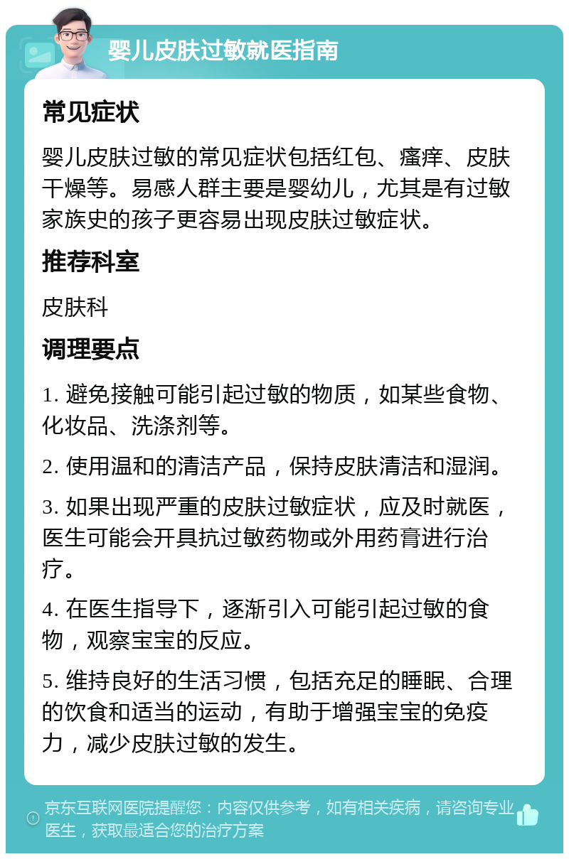 婴儿皮肤过敏就医指南 常见症状 婴儿皮肤过敏的常见症状包括红包、瘙痒、皮肤干燥等。易感人群主要是婴幼儿，尤其是有过敏家族史的孩子更容易出现皮肤过敏症状。 推荐科室 皮肤科 调理要点 1. 避免接触可能引起过敏的物质，如某些食物、化妆品、洗涤剂等。 2. 使用温和的清洁产品，保持皮肤清洁和湿润。 3. 如果出现严重的皮肤过敏症状，应及时就医，医生可能会开具抗过敏药物或外用药膏进行治疗。 4. 在医生指导下，逐渐引入可能引起过敏的食物，观察宝宝的反应。 5. 维持良好的生活习惯，包括充足的睡眠、合理的饮食和适当的运动，有助于增强宝宝的免疫力，减少皮肤过敏的发生。