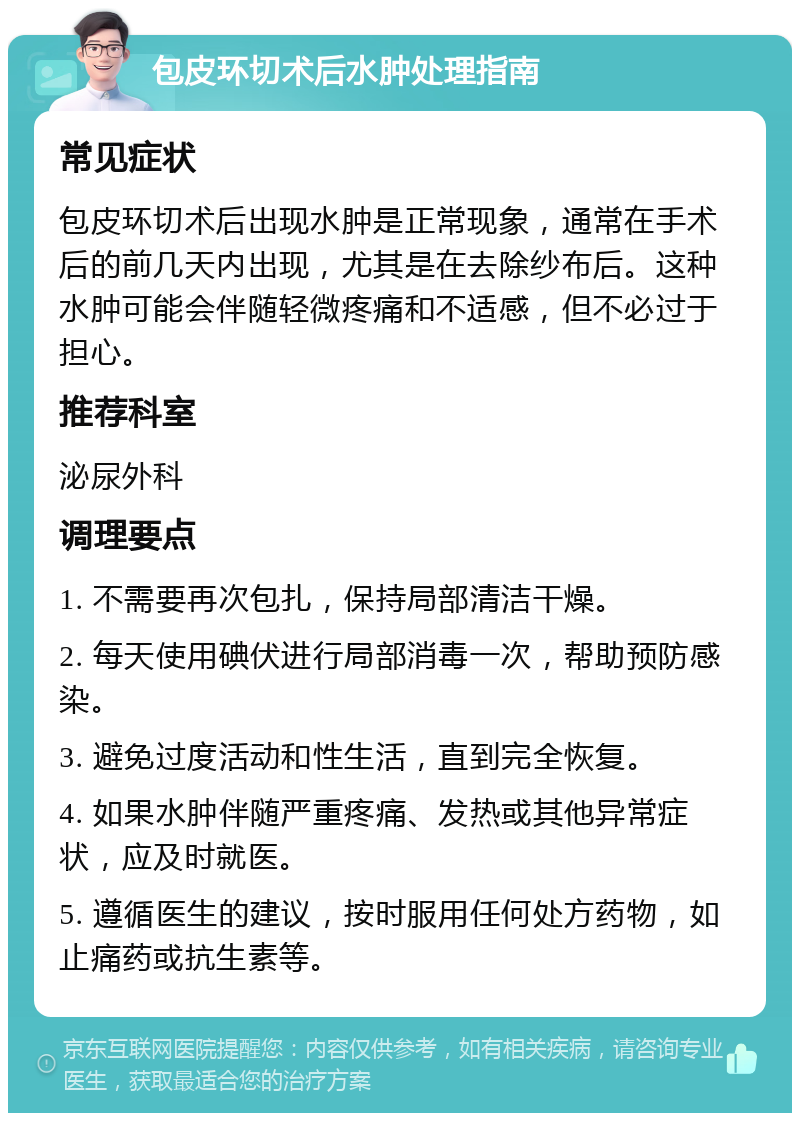 包皮环切术后水肿处理指南 常见症状 包皮环切术后出现水肿是正常现象，通常在手术后的前几天内出现，尤其是在去除纱布后。这种水肿可能会伴随轻微疼痛和不适感，但不必过于担心。 推荐科室 泌尿外科 调理要点 1. 不需要再次包扎，保持局部清洁干燥。 2. 每天使用碘伏进行局部消毒一次，帮助预防感染。 3. 避免过度活动和性生活，直到完全恢复。 4. 如果水肿伴随严重疼痛、发热或其他异常症状，应及时就医。 5. 遵循医生的建议，按时服用任何处方药物，如止痛药或抗生素等。