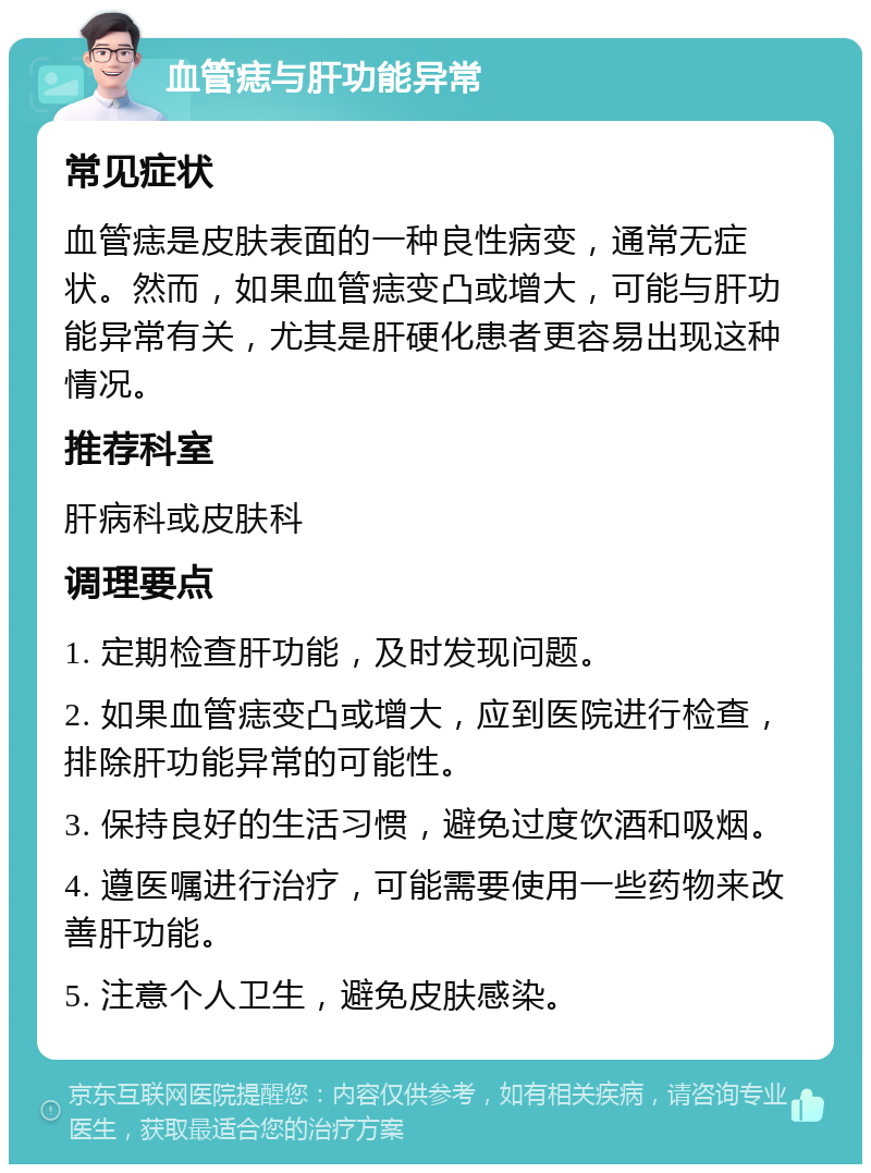 血管痣与肝功能异常 常见症状 血管痣是皮肤表面的一种良性病变，通常无症状。然而，如果血管痣变凸或增大，可能与肝功能异常有关，尤其是肝硬化患者更容易出现这种情况。 推荐科室 肝病科或皮肤科 调理要点 1. 定期检查肝功能，及时发现问题。 2. 如果血管痣变凸或增大，应到医院进行检查，排除肝功能异常的可能性。 3. 保持良好的生活习惯，避免过度饮酒和吸烟。 4. 遵医嘱进行治疗，可能需要使用一些药物来改善肝功能。 5. 注意个人卫生，避免皮肤感染。