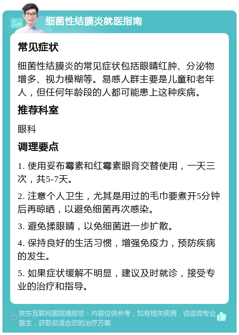 细菌性结膜炎就医指南 常见症状 细菌性结膜炎的常见症状包括眼睛红肿、分泌物增多、视力模糊等。易感人群主要是儿童和老年人，但任何年龄段的人都可能患上这种疾病。 推荐科室 眼科 调理要点 1. 使用妥布霉素和红霉素眼膏交替使用，一天三次，共5-7天。 2. 注意个人卫生，尤其是用过的毛巾要煮开5分钟后再晾晒，以避免细菌再次感染。 3. 避免揉眼睛，以免细菌进一步扩散。 4. 保持良好的生活习惯，增强免疫力，预防疾病的发生。 5. 如果症状缓解不明显，建议及时就诊，接受专业的治疗和指导。