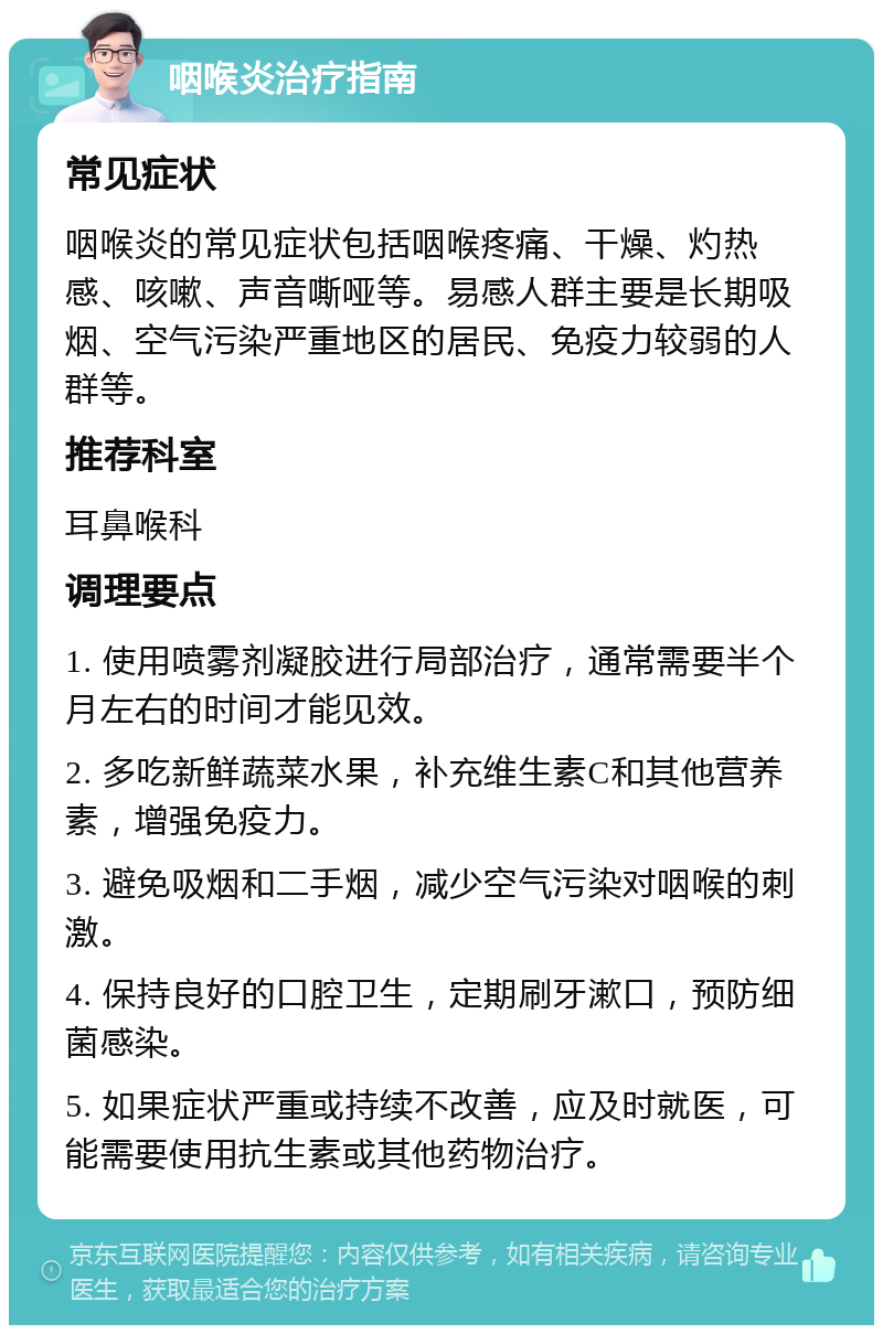 咽喉炎治疗指南 常见症状 咽喉炎的常见症状包括咽喉疼痛、干燥、灼热感、咳嗽、声音嘶哑等。易感人群主要是长期吸烟、空气污染严重地区的居民、免疫力较弱的人群等。 推荐科室 耳鼻喉科 调理要点 1. 使用喷雾剂凝胶进行局部治疗，通常需要半个月左右的时间才能见效。 2. 多吃新鲜蔬菜水果，补充维生素C和其他营养素，增强免疫力。 3. 避免吸烟和二手烟，减少空气污染对咽喉的刺激。 4. 保持良好的口腔卫生，定期刷牙漱口，预防细菌感染。 5. 如果症状严重或持续不改善，应及时就医，可能需要使用抗生素或其他药物治疗。