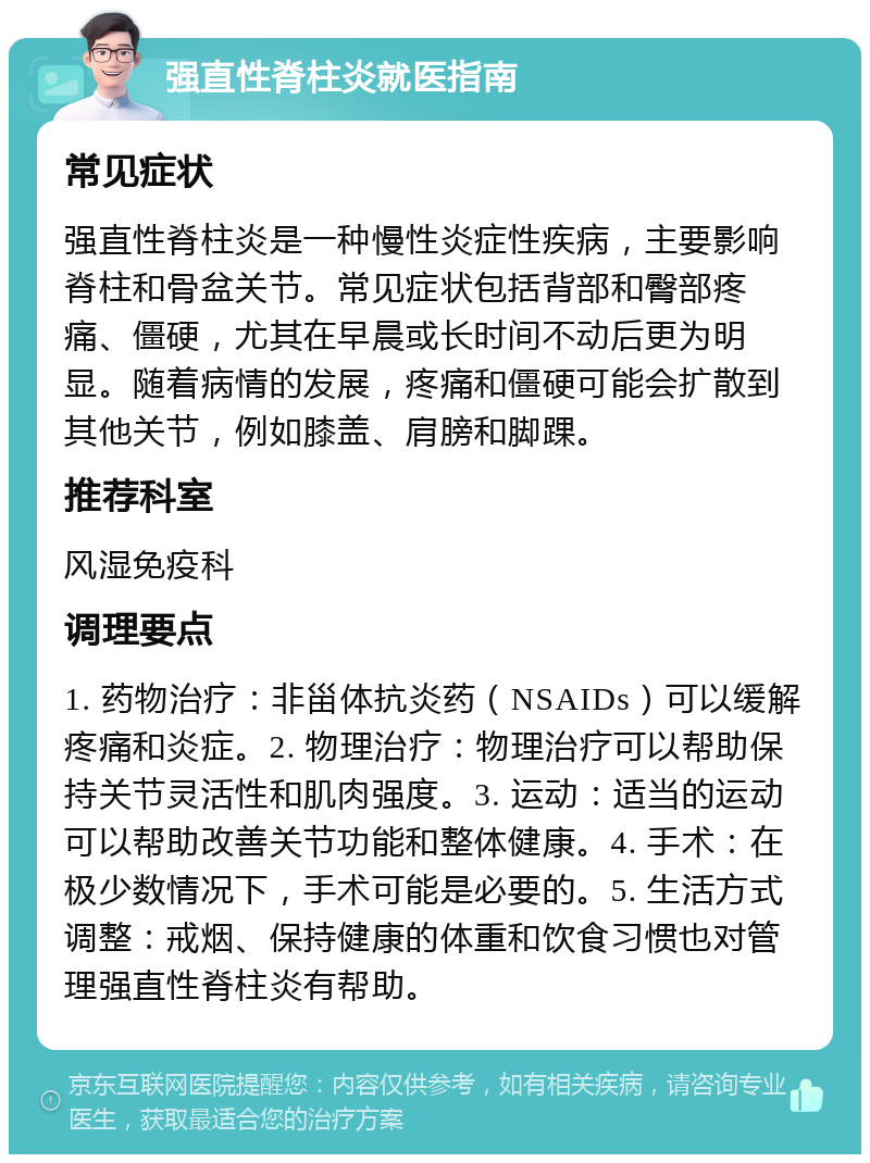 强直性脊柱炎就医指南 常见症状 强直性脊柱炎是一种慢性炎症性疾病，主要影响脊柱和骨盆关节。常见症状包括背部和臀部疼痛、僵硬，尤其在早晨或长时间不动后更为明显。随着病情的发展，疼痛和僵硬可能会扩散到其他关节，例如膝盖、肩膀和脚踝。 推荐科室 风湿免疫科 调理要点 1. 药物治疗：非甾体抗炎药（NSAIDs）可以缓解疼痛和炎症。2. 物理治疗：物理治疗可以帮助保持关节灵活性和肌肉强度。3. 运动：适当的运动可以帮助改善关节功能和整体健康。4. 手术：在极少数情况下，手术可能是必要的。5. 生活方式调整：戒烟、保持健康的体重和饮食习惯也对管理强直性脊柱炎有帮助。