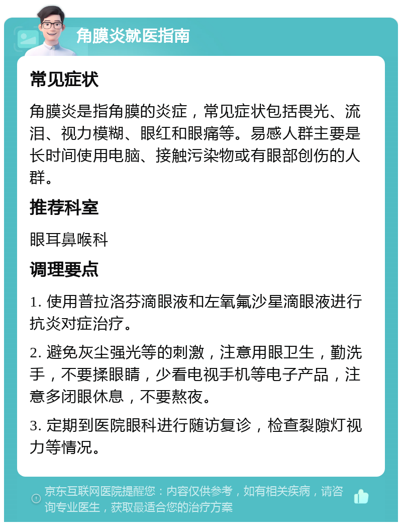 角膜炎就医指南 常见症状 角膜炎是指角膜的炎症，常见症状包括畏光、流泪、视力模糊、眼红和眼痛等。易感人群主要是长时间使用电脑、接触污染物或有眼部创伤的人群。 推荐科室 眼耳鼻喉科 调理要点 1. 使用普拉洛芬滴眼液和左氧氟沙星滴眼液进行抗炎对症治疗。 2. 避免灰尘强光等的刺激，注意用眼卫生，勤洗手，不要揉眼睛，少看电视手机等电子产品，注意多闭眼休息，不要熬夜。 3. 定期到医院眼科进行随访复诊，检查裂隙灯视力等情况。