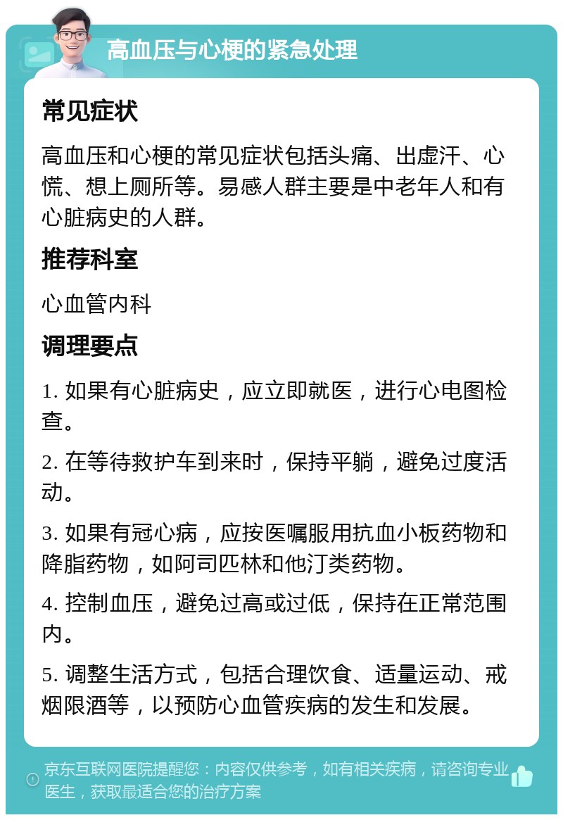 高血压与心梗的紧急处理 常见症状 高血压和心梗的常见症状包括头痛、出虚汗、心慌、想上厕所等。易感人群主要是中老年人和有心脏病史的人群。 推荐科室 心血管内科 调理要点 1. 如果有心脏病史，应立即就医，进行心电图检查。 2. 在等待救护车到来时，保持平躺，避免过度活动。 3. 如果有冠心病，应按医嘱服用抗血小板药物和降脂药物，如阿司匹林和他汀类药物。 4. 控制血压，避免过高或过低，保持在正常范围内。 5. 调整生活方式，包括合理饮食、适量运动、戒烟限酒等，以预防心血管疾病的发生和发展。