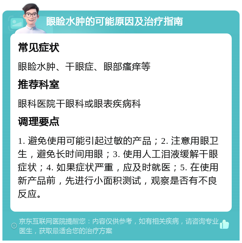 眼睑水肿的可能原因及治疗指南 常见症状 眼睑水肿、干眼症、眼部瘙痒等 推荐科室 眼科医院干眼科或眼表疾病科 调理要点 1. 避免使用可能引起过敏的产品；2. 注意用眼卫生，避免长时间用眼；3. 使用人工泪液缓解干眼症状；4. 如果症状严重，应及时就医；5. 在使用新产品前，先进行小面积测试，观察是否有不良反应。