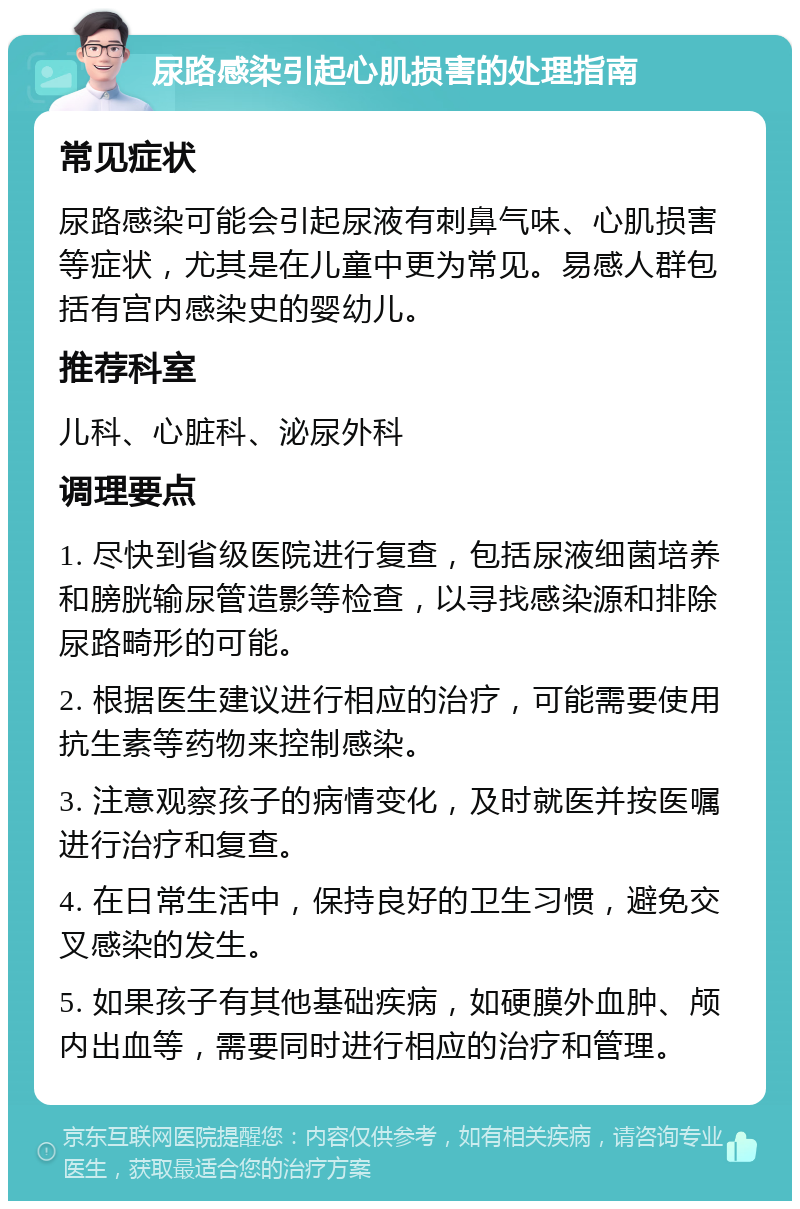 尿路感染引起心肌损害的处理指南 常见症状 尿路感染可能会引起尿液有刺鼻气味、心肌损害等症状，尤其是在儿童中更为常见。易感人群包括有宫内感染史的婴幼儿。 推荐科室 儿科、心脏科、泌尿外科 调理要点 1. 尽快到省级医院进行复查，包括尿液细菌培养和膀胱输尿管造影等检查，以寻找感染源和排除尿路畸形的可能。 2. 根据医生建议进行相应的治疗，可能需要使用抗生素等药物来控制感染。 3. 注意观察孩子的病情变化，及时就医并按医嘱进行治疗和复查。 4. 在日常生活中，保持良好的卫生习惯，避免交叉感染的发生。 5. 如果孩子有其他基础疾病，如硬膜外血肿、颅内出血等，需要同时进行相应的治疗和管理。