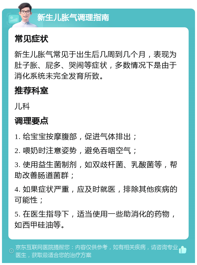 新生儿胀气调理指南 常见症状 新生儿胀气常见于出生后几周到几个月，表现为肚子胀、屁多、哭闹等症状，多数情况下是由于消化系统未完全发育所致。 推荐科室 儿科 调理要点 1. 给宝宝按摩腹部，促进气体排出； 2. 喂奶时注意姿势，避免吞咽空气； 3. 使用益生菌制剂，如双歧杆菌、乳酸菌等，帮助改善肠道菌群； 4. 如果症状严重，应及时就医，排除其他疾病的可能性； 5. 在医生指导下，适当使用一些助消化的药物，如西甲硅油等。