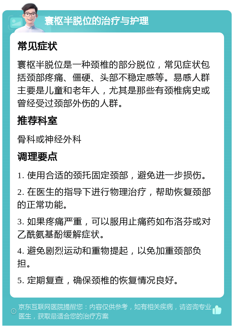 寰枢半脱位的治疗与护理 常见症状 寰枢半脱位是一种颈椎的部分脱位，常见症状包括颈部疼痛、僵硬、头部不稳定感等。易感人群主要是儿童和老年人，尤其是那些有颈椎病史或曾经受过颈部外伤的人群。 推荐科室 骨科或神经外科 调理要点 1. 使用合适的颈托固定颈部，避免进一步损伤。 2. 在医生的指导下进行物理治疗，帮助恢复颈部的正常功能。 3. 如果疼痛严重，可以服用止痛药如布洛芬或对乙酰氨基酚缓解症状。 4. 避免剧烈运动和重物提起，以免加重颈部负担。 5. 定期复查，确保颈椎的恢复情况良好。