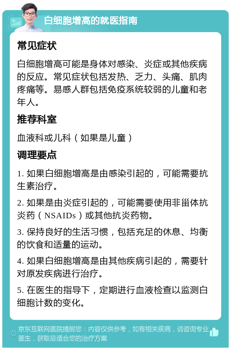 白细胞增高的就医指南 常见症状 白细胞增高可能是身体对感染、炎症或其他疾病的反应。常见症状包括发热、乏力、头痛、肌肉疼痛等。易感人群包括免疫系统较弱的儿童和老年人。 推荐科室 血液科或儿科（如果是儿童） 调理要点 1. 如果白细胞增高是由感染引起的，可能需要抗生素治疗。 2. 如果是由炎症引起的，可能需要使用非甾体抗炎药（NSAIDs）或其他抗炎药物。 3. 保持良好的生活习惯，包括充足的休息、均衡的饮食和适量的运动。 4. 如果白细胞增高是由其他疾病引起的，需要针对原发疾病进行治疗。 5. 在医生的指导下，定期进行血液检查以监测白细胞计数的变化。