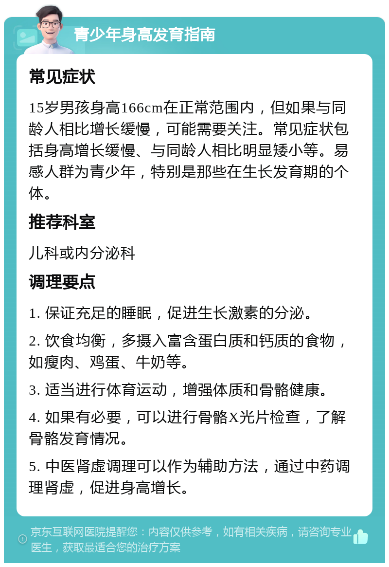 青少年身高发育指南 常见症状 15岁男孩身高166cm在正常范围内，但如果与同龄人相比增长缓慢，可能需要关注。常见症状包括身高增长缓慢、与同龄人相比明显矮小等。易感人群为青少年，特别是那些在生长发育期的个体。 推荐科室 儿科或内分泌科 调理要点 1. 保证充足的睡眠，促进生长激素的分泌。 2. 饮食均衡，多摄入富含蛋白质和钙质的食物，如瘦肉、鸡蛋、牛奶等。 3. 适当进行体育运动，增强体质和骨骼健康。 4. 如果有必要，可以进行骨骼X光片检查，了解骨骼发育情况。 5. 中医肾虚调理可以作为辅助方法，通过中药调理肾虚，促进身高增长。