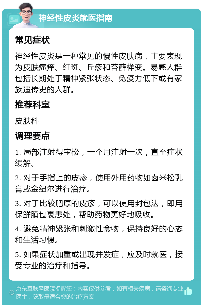 神经性皮炎就医指南 常见症状 神经性皮炎是一种常见的慢性皮肤病，主要表现为皮肤瘙痒、红斑、丘疹和苔藓样变。易感人群包括长期处于精神紧张状态、免疫力低下或有家族遗传史的人群。 推荐科室 皮肤科 调理要点 1. 局部注射得宝松，一个月注射一次，直至症状缓解。 2. 对于手指上的皮疹，使用外用药物如卤米松乳膏或金纽尔进行治疗。 3. 对于比较肥厚的皮疹，可以使用封包法，即用保鲜膜包裹患处，帮助药物更好地吸收。 4. 避免精神紧张和刺激性食物，保持良好的心态和生活习惯。 5. 如果症状加重或出现并发症，应及时就医，接受专业的治疗和指导。