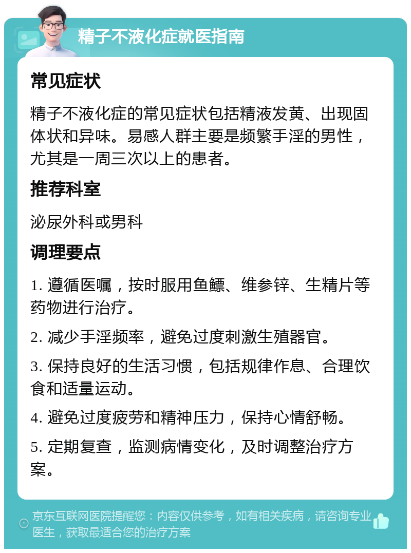 精子不液化症就医指南 常见症状 精子不液化症的常见症状包括精液发黄、出现固体状和异味。易感人群主要是频繁手淫的男性，尤其是一周三次以上的患者。 推荐科室 泌尿外科或男科 调理要点 1. 遵循医嘱，按时服用鱼鳔、维参锌、生精片等药物进行治疗。 2. 减少手淫频率，避免过度刺激生殖器官。 3. 保持良好的生活习惯，包括规律作息、合理饮食和适量运动。 4. 避免过度疲劳和精神压力，保持心情舒畅。 5. 定期复查，监测病情变化，及时调整治疗方案。