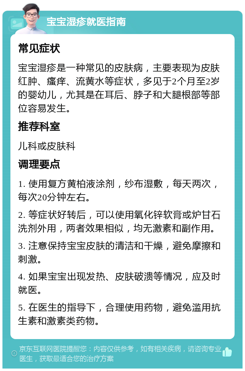 宝宝湿疹就医指南 常见症状 宝宝湿疹是一种常见的皮肤病，主要表现为皮肤红肿、瘙痒、流黄水等症状，多见于2个月至2岁的婴幼儿，尤其是在耳后、脖子和大腿根部等部位容易发生。 推荐科室 儿科或皮肤科 调理要点 1. 使用复方黄柏液涂剂，纱布湿敷，每天两次，每次20分钟左右。 2. 等症状好转后，可以使用氧化锌软膏或炉甘石洗剂外用，两者效果相似，均无激素和副作用。 3. 注意保持宝宝皮肤的清洁和干燥，避免摩擦和刺激。 4. 如果宝宝出现发热、皮肤破溃等情况，应及时就医。 5. 在医生的指导下，合理使用药物，避免滥用抗生素和激素类药物。