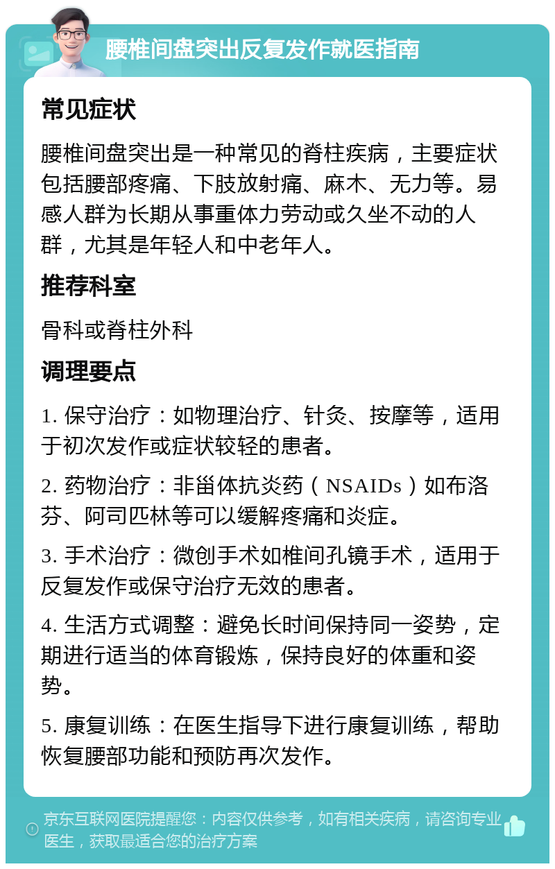 腰椎间盘突出反复发作就医指南 常见症状 腰椎间盘突出是一种常见的脊柱疾病，主要症状包括腰部疼痛、下肢放射痛、麻木、无力等。易感人群为长期从事重体力劳动或久坐不动的人群，尤其是年轻人和中老年人。 推荐科室 骨科或脊柱外科 调理要点 1. 保守治疗：如物理治疗、针灸、按摩等，适用于初次发作或症状较轻的患者。 2. 药物治疗：非甾体抗炎药（NSAIDs）如布洛芬、阿司匹林等可以缓解疼痛和炎症。 3. 手术治疗：微创手术如椎间孔镜手术，适用于反复发作或保守治疗无效的患者。 4. 生活方式调整：避免长时间保持同一姿势，定期进行适当的体育锻炼，保持良好的体重和姿势。 5. 康复训练：在医生指导下进行康复训练，帮助恢复腰部功能和预防再次发作。