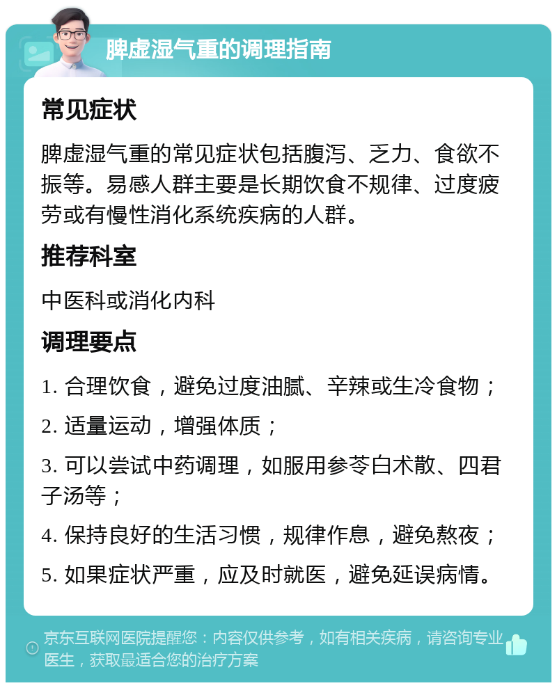 脾虚湿气重的调理指南 常见症状 脾虚湿气重的常见症状包括腹泻、乏力、食欲不振等。易感人群主要是长期饮食不规律、过度疲劳或有慢性消化系统疾病的人群。 推荐科室 中医科或消化内科 调理要点 1. 合理饮食，避免过度油腻、辛辣或生冷食物； 2. 适量运动，增强体质； 3. 可以尝试中药调理，如服用参苓白术散、四君子汤等； 4. 保持良好的生活习惯，规律作息，避免熬夜； 5. 如果症状严重，应及时就医，避免延误病情。