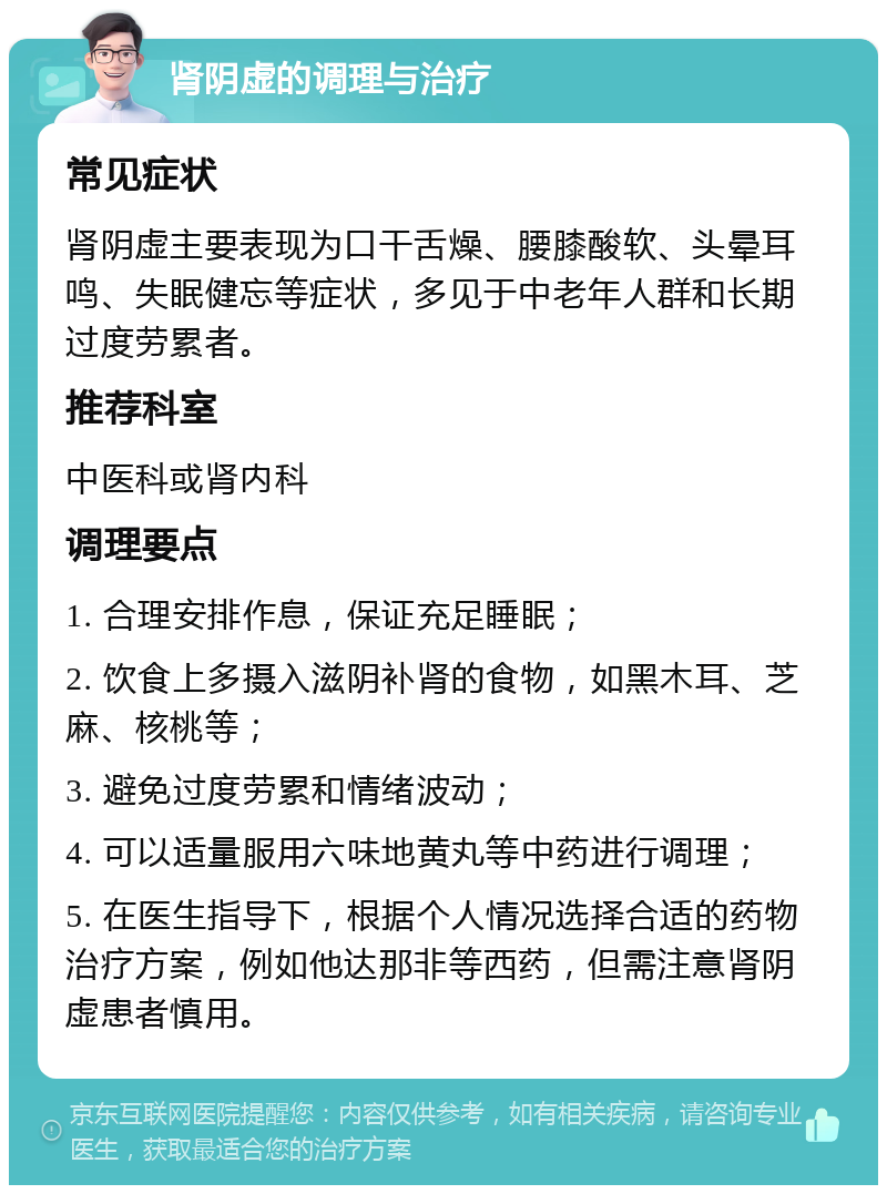 肾阴虚的调理与治疗 常见症状 肾阴虚主要表现为口干舌燥、腰膝酸软、头晕耳鸣、失眠健忘等症状，多见于中老年人群和长期过度劳累者。 推荐科室 中医科或肾内科 调理要点 1. 合理安排作息，保证充足睡眠； 2. 饮食上多摄入滋阴补肾的食物，如黑木耳、芝麻、核桃等； 3. 避免过度劳累和情绪波动； 4. 可以适量服用六味地黄丸等中药进行调理； 5. 在医生指导下，根据个人情况选择合适的药物治疗方案，例如他达那非等西药，但需注意肾阴虚患者慎用。