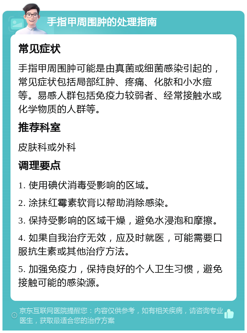 手指甲周围肿的处理指南 常见症状 手指甲周围肿可能是由真菌或细菌感染引起的，常见症状包括局部红肿、疼痛、化脓和小水痘等。易感人群包括免疫力较弱者、经常接触水或化学物质的人群等。 推荐科室 皮肤科或外科 调理要点 1. 使用碘伏消毒受影响的区域。 2. 涂抹红霉素软膏以帮助消除感染。 3. 保持受影响的区域干燥，避免水浸泡和摩擦。 4. 如果自我治疗无效，应及时就医，可能需要口服抗生素或其他治疗方法。 5. 加强免疫力，保持良好的个人卫生习惯，避免接触可能的感染源。