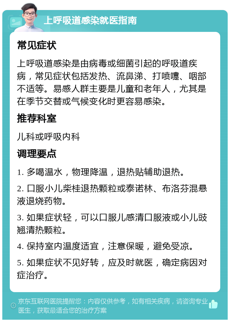 上呼吸道感染就医指南 常见症状 上呼吸道感染是由病毒或细菌引起的呼吸道疾病，常见症状包括发热、流鼻涕、打喷嚏、咽部不适等。易感人群主要是儿童和老年人，尤其是在季节交替或气候变化时更容易感染。 推荐科室 儿科或呼吸内科 调理要点 1. 多喝温水，物理降温，退热贴辅助退热。 2. 口服小儿柴桂退热颗粒或泰诺林、布洛芬混悬液退烧药物。 3. 如果症状轻，可以口服儿感清口服液或小儿豉翘清热颗粒。 4. 保持室内温度适宜，注意保暖，避免受凉。 5. 如果症状不见好转，应及时就医，确定病因对症治疗。